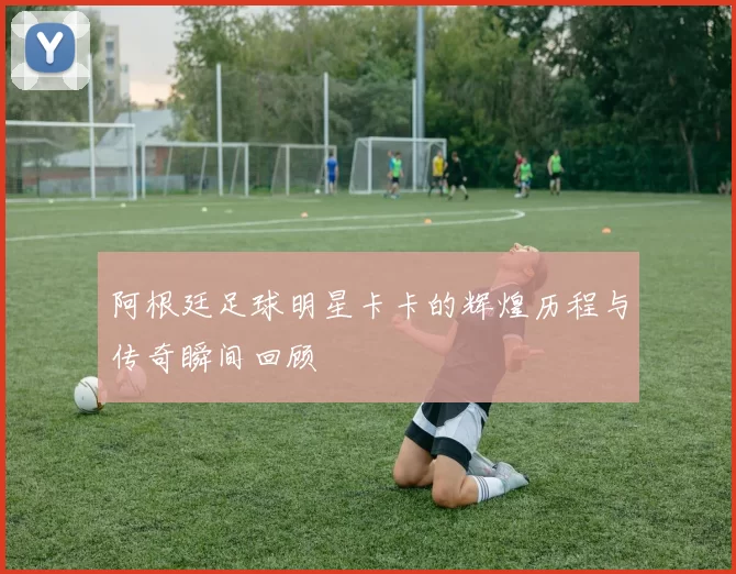 阿根廷足球明星卡卡的辉煌历程与传奇瞬间回顾