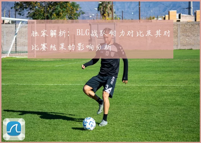 独家解析：BLG战队耐力对比及其对比赛结果的影响分析