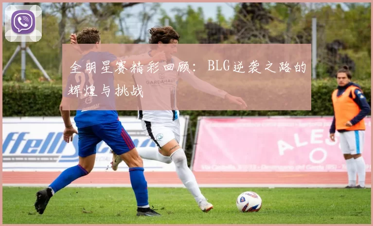 全明星赛精彩回顾：BLG逆袭之路的辉煌与挑战