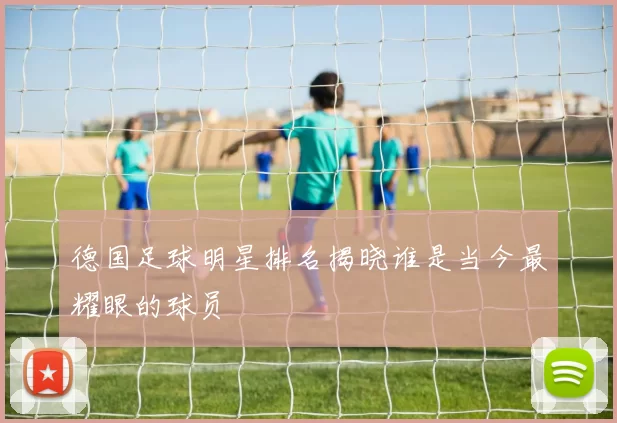 德国足球明星排名揭晓谁是当今最耀眼的球员