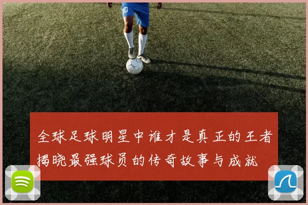 全球足球明星中谁才是真正的王者揭晓最强球员的传奇故事与成就
