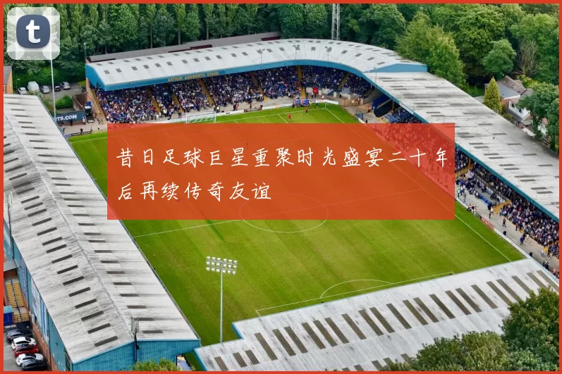 昔日足球巨星重聚时光盛宴二十年后再续传奇友谊
