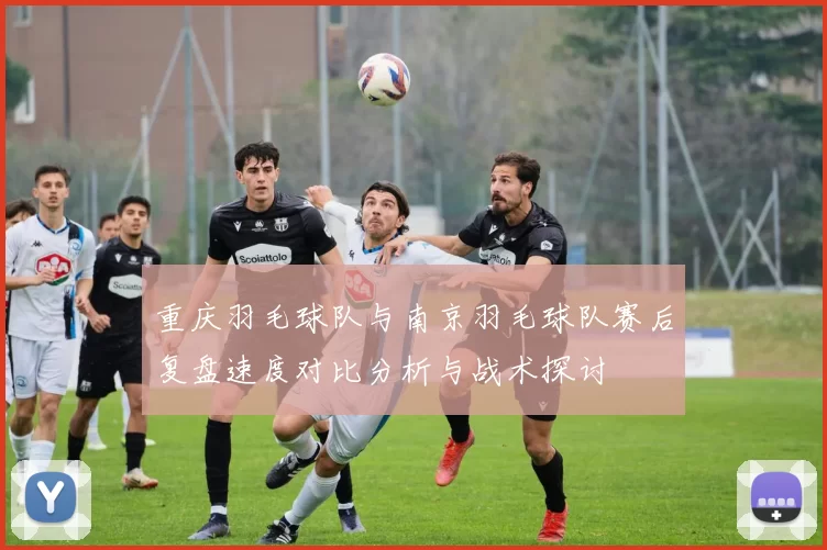 重庆羽毛球队与南京羽毛球队赛后复盘速度对比分析与战术探讨