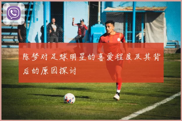 陈梦对足球明星的喜爱程度及其背后的原因探讨