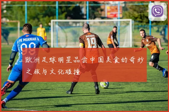 欧洲足球明星品尝中国美食的奇妙之旅与文化碰撞