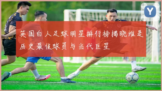 英国白人足球明星排行榜揭晓谁是历史最佳球员与当代巨星