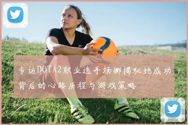 专访DOTA2职业选手杨娜揭秘她成功背后的心路历程与游戏策略