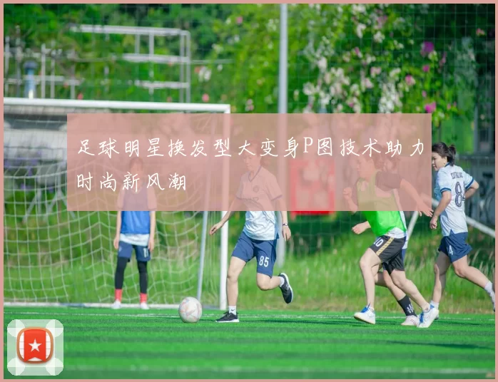 足球明星换发型大变身P图技术助力时尚新风潮