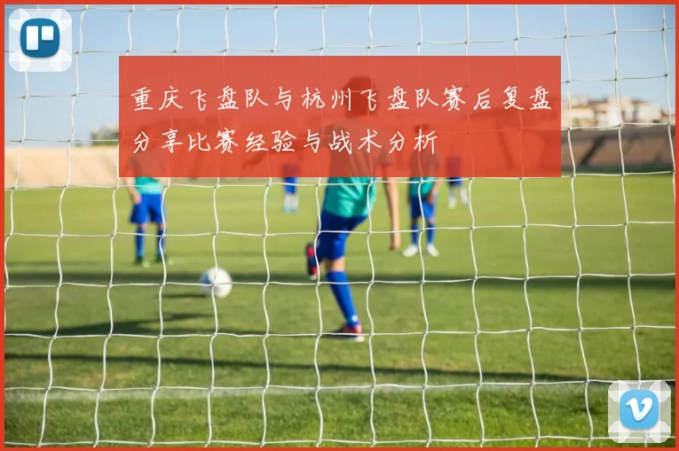 重庆飞盘队与杭州飞盘队赛后复盘分享比赛经验与战术分析