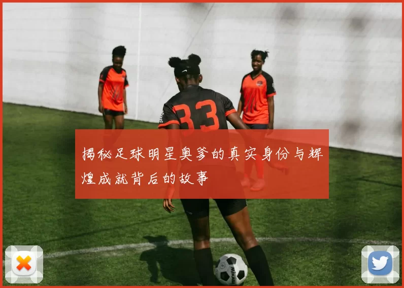 揭秘足球明星奥爹的真实身份与辉煌成就背后的故事