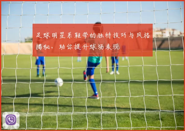 足球明星系鞋带的独特技巧与风格揭秘，助你提升球场表现