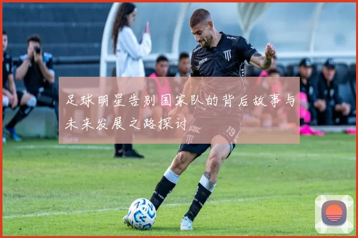 足球明星告别国家队的背后故事与未来发展之路探讨