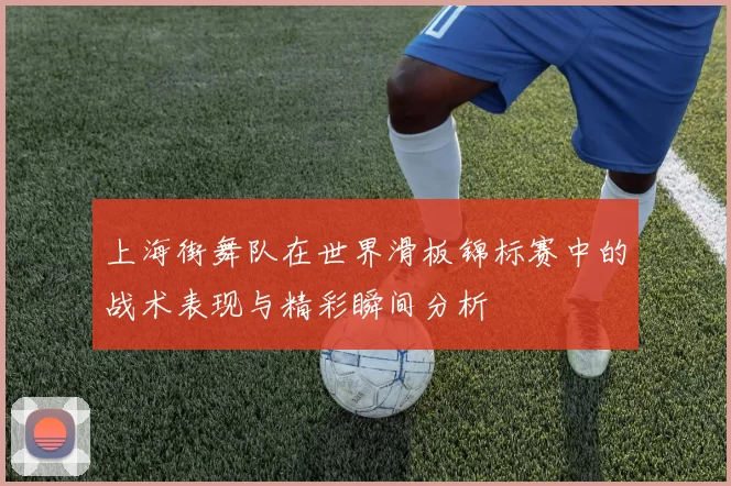 上海街舞队在世界滑板锦标赛中的战术表现与精彩瞬间分析