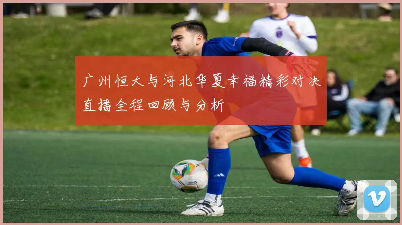 广州恒大与河北华夏幸福精彩对决直播全程回顾与分析
