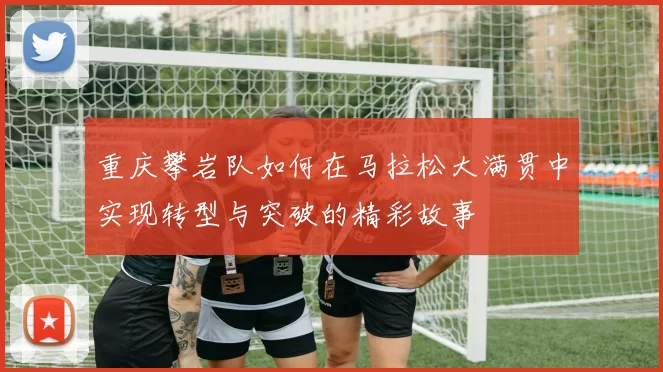 重庆攀岩队如何在马拉松大满贯中实现转型与突破的精彩故事