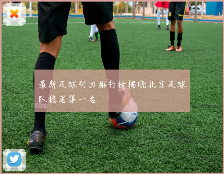 最新足球耐力排行榜揭晓北京足球队稳居第一名