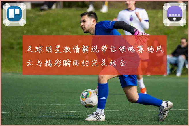 足球明星激情解说带你领略赛场风云与精彩瞬间的完美结合