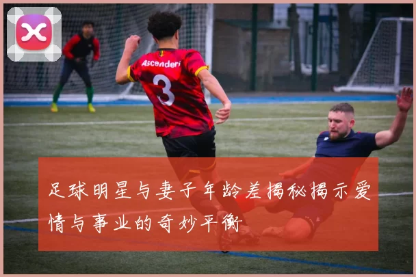 足球明星与妻子年龄差揭秘揭示爱情与事业的奇妙平衡