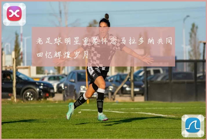 老足球明星重聚怀念马拉多纳共同回忆辉煌岁月