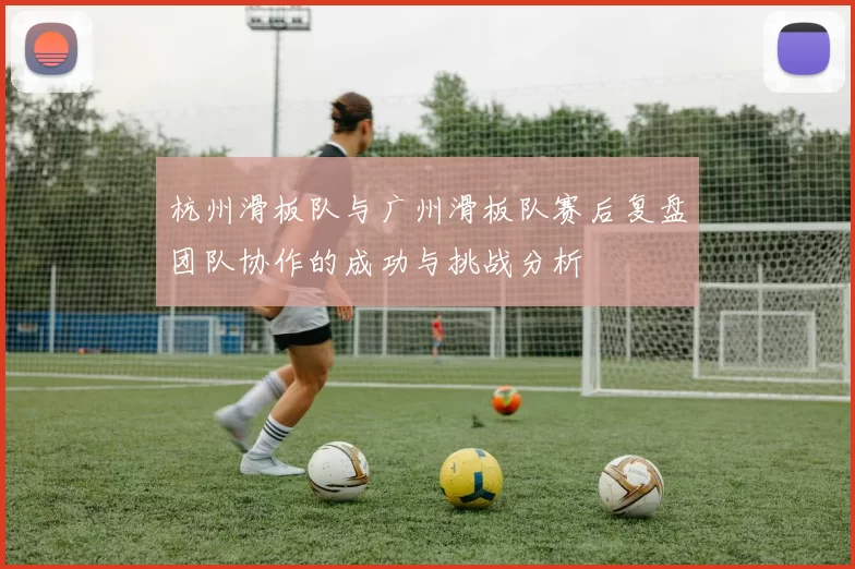 杭州滑板队与广州滑板队赛后复盘团队协作的成功与挑战分析
