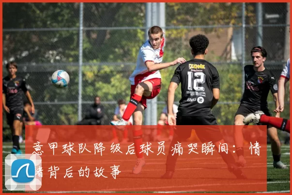 意甲球队降级后球员痛哭瞬间：情绪背后的故事