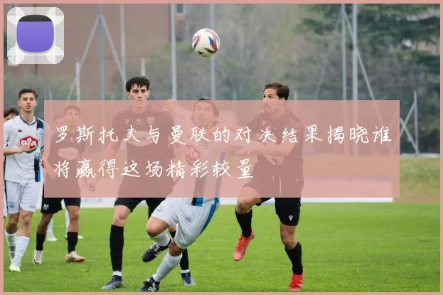 罗斯托夫与曼联的对决结果揭晓谁将赢得这场精彩较量