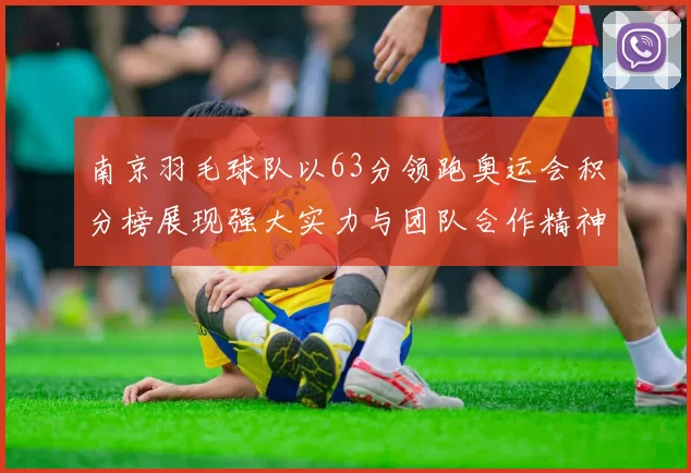 南京羽毛球队以63分领跑奥运会积分榜展现强大实力与团队合作精神