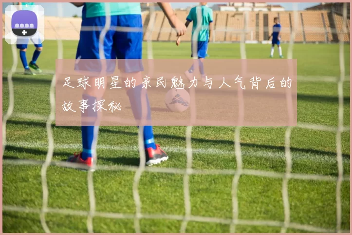 足球明星的亲民魅力与人气背后的故事探秘