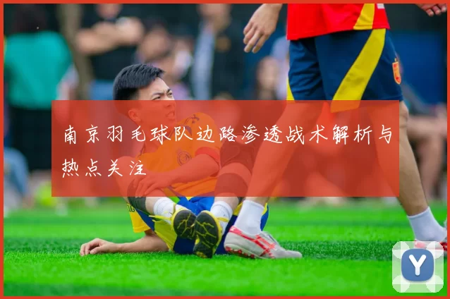 南京羽毛球队边路渗透战术解析与热点关注