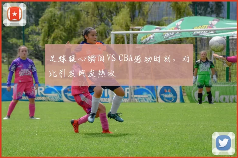 足球暖心瞬间VS CBA感动时刻，对比引发网友热议