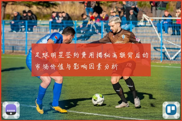 足球明星签约费用揭秘高额背后的市场价值与影响因素分析