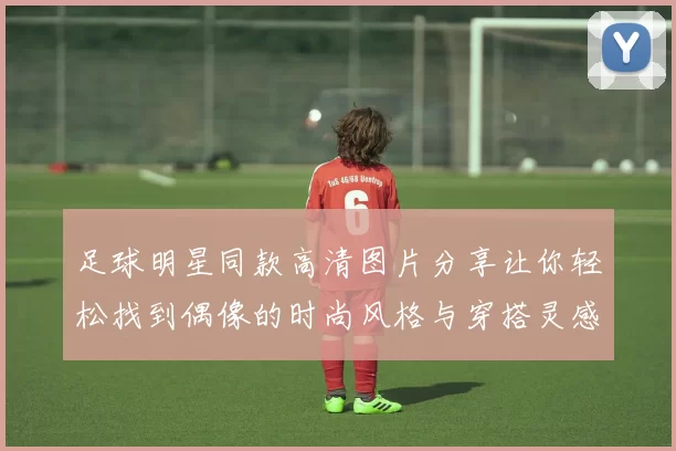 足球明星同款高清图片分享让你轻松找到偶像的时尚风格与穿搭灵感