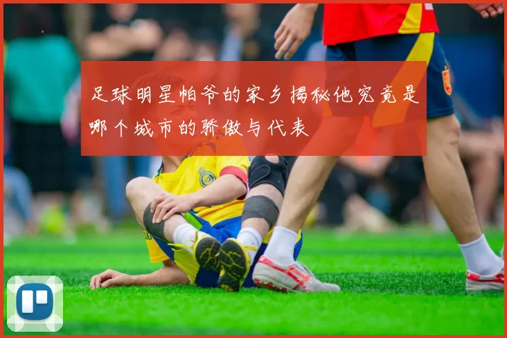 足球明星帕爷的家乡揭秘他究竟是哪个城市的骄傲与代表