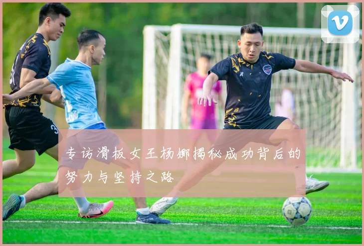 专访滑板女王杨娜揭秘成功背后的努力与坚持之路