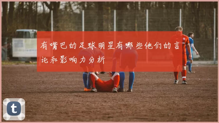 有嘴巴的足球明星有哪些他们的言论和影响力分析