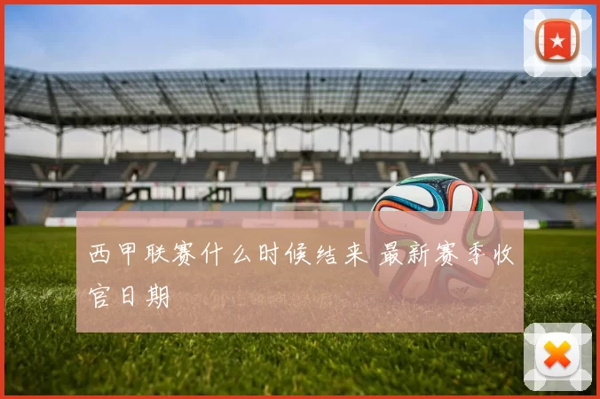 西甲联赛什么时候结来 最新赛季收官日期