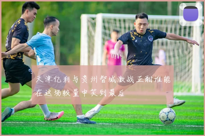 天津亿利与贵州智城激战正酣谁能在这场较量中笑到最后