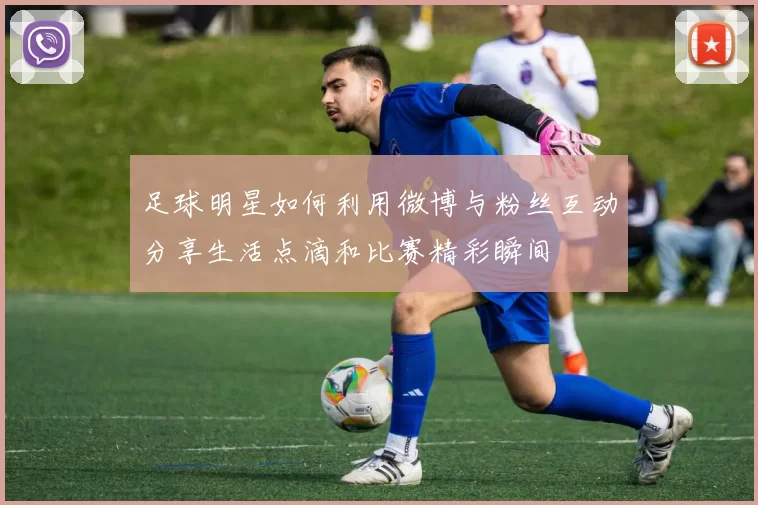 足球明星如何利用微博与粉丝互动分享生活点滴和比赛精彩瞬间