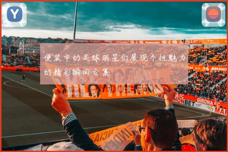 便装中的足球明星们展现个性魅力的精彩瞬间合集