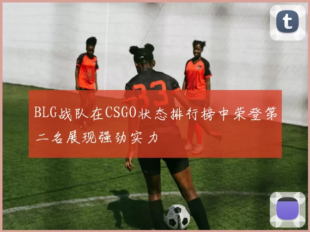 BLG战队在CSGO状态排行榜中荣登第二名展现强劲实力