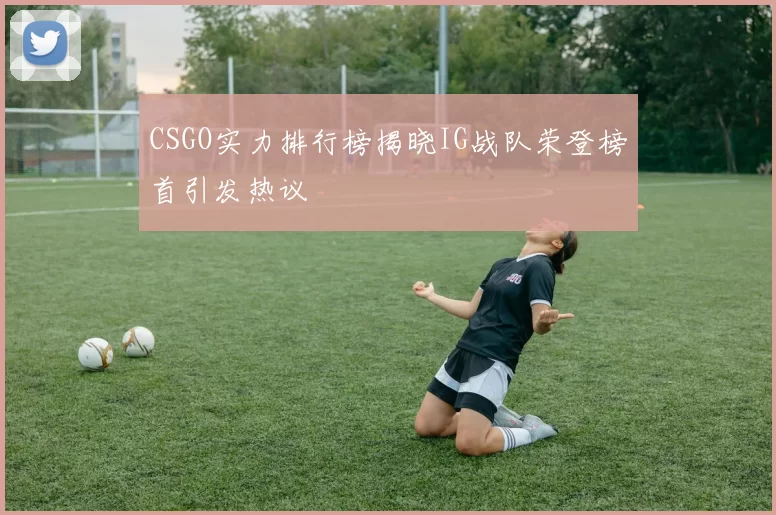 CSGO实力排行榜揭晓IG战队荣登榜首引发热议