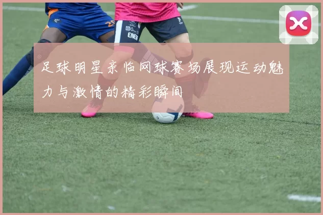 足球明星亲临网球赛场展现运动魅力与激情的精彩瞬间