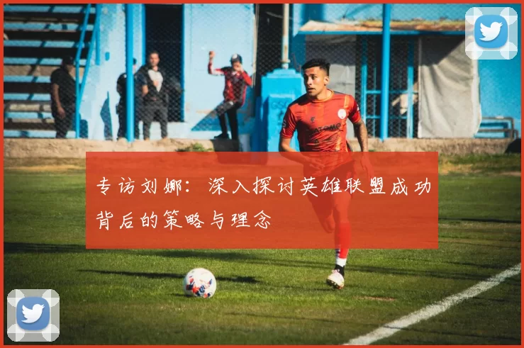 专访刘娜：深入探讨英雄联盟成功背后的策略与理念