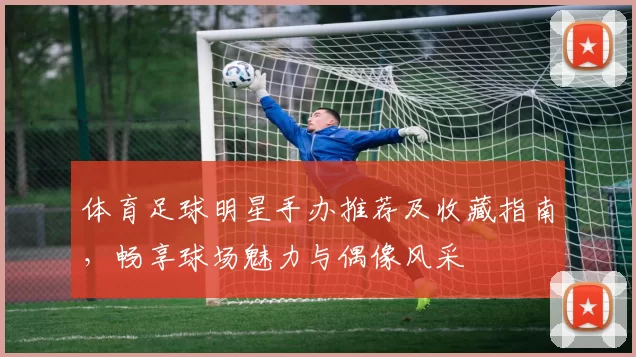 体育足球明星手办推荐及收藏指南，畅享球场魅力与偶像风采