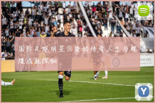 国际足球明星贝隆的传奇人生与辉煌成就探秘