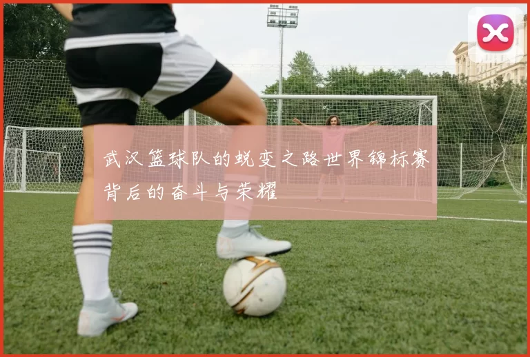 武汉篮球队的蜕变之路世界锦标赛背后的奋斗与荣耀