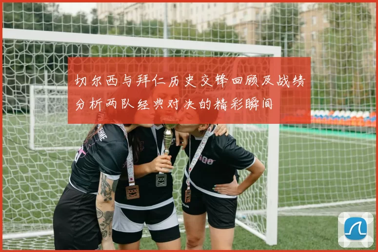切尔西与拜仁历史交锋回顾及战绩分析两队经典对决的精彩瞬间