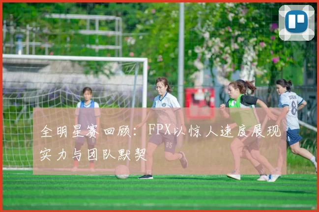 全明星赛回顾：FPX以惊人速度展现实力与团队默契