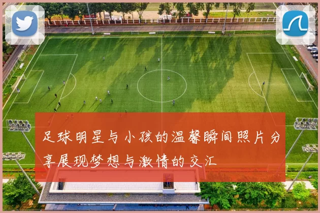 足球明星与小孩的温馨瞬间照片分享展现梦想与激情的交汇