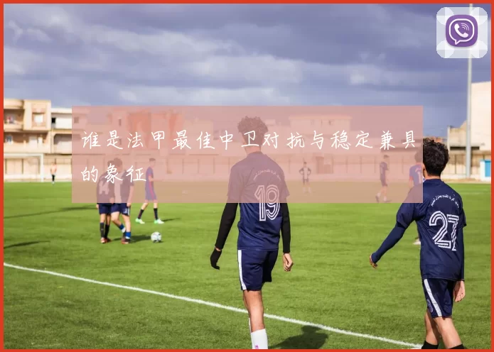 谁是法甲最佳中卫对抗与稳定兼具的象征